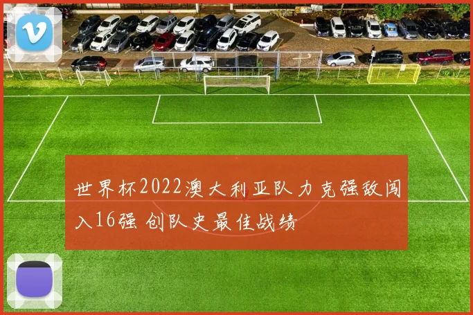 世界杯2022澳大利亚队力克强敌闯入16强 创队史最佳战绩