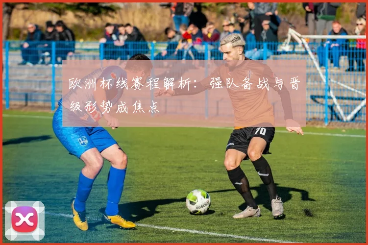 欧洲杯线赛程解析:强队备战与晋级形势成焦点