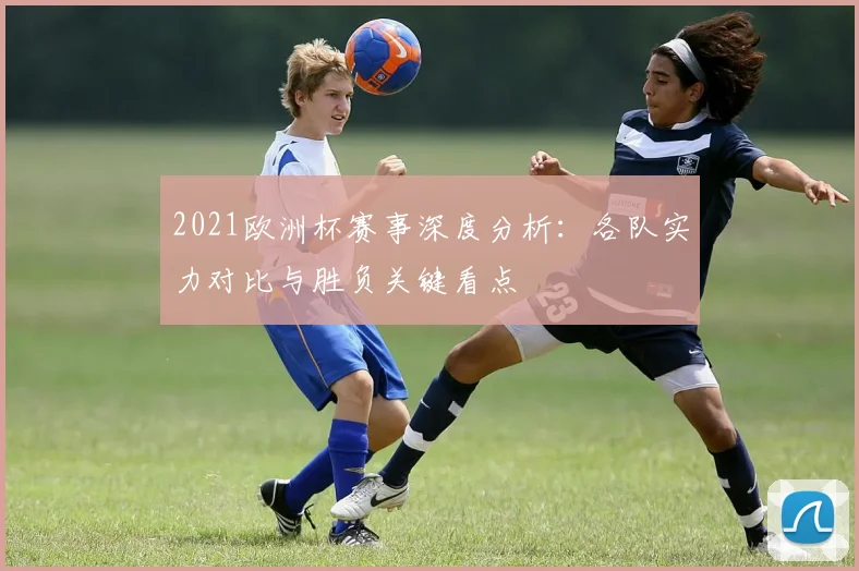 2021欧洲杯赛事深度分析:各队实力对比与胜负关键看点