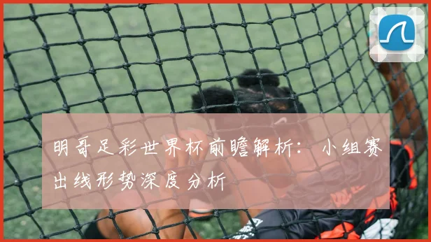 明哥足彩世界杯前瞻解析:小组赛出线形势深度分析