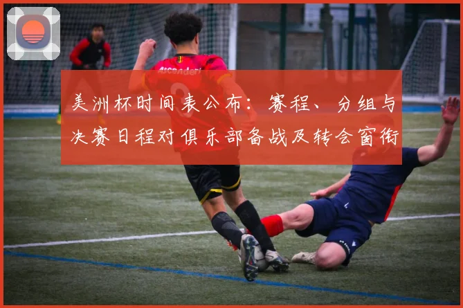 美洲杯时间表公布：赛程、分组与决赛日程对俱乐部备战及转会窗衔接影响