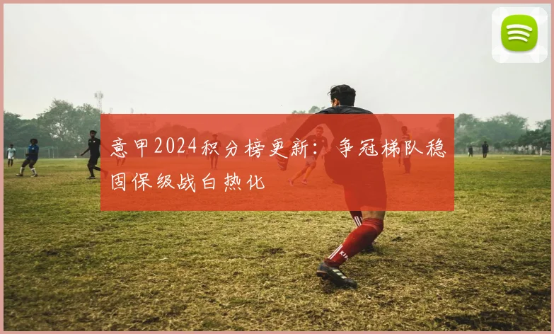 意甲2024积分榜更新：争冠梯队稳固保级战白热化