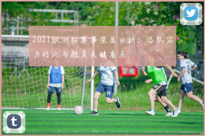 2021欧洲杯赛事深度分析:各队实力对比与胜负关键看点