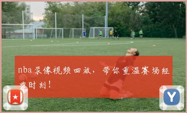nba录像视频回放，带你重温赛场经典时刻！