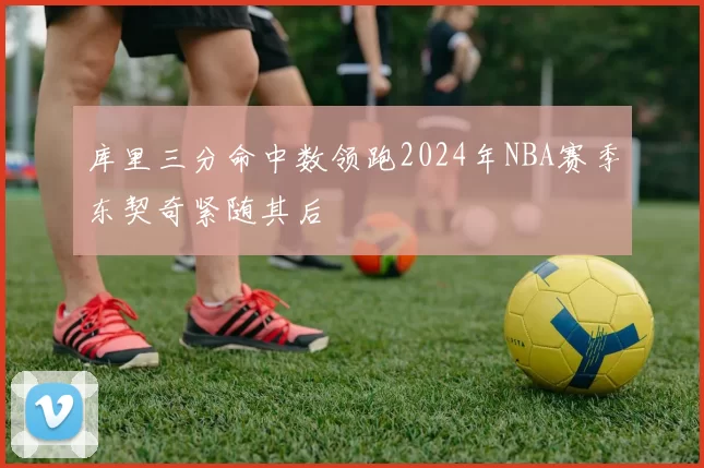 库里三分命中数领跑2024年NBA赛季东契奇紧随其后