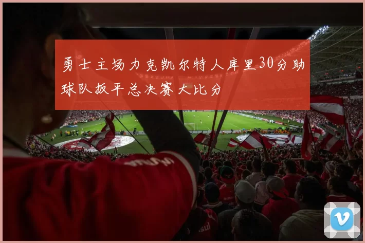 勇士主场力克凯尔特人库里30分助球队扳平总决赛大比分