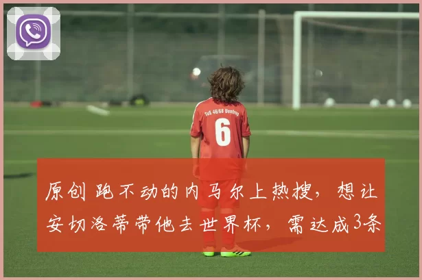 原创 跑不动的内马尔上热搜，想让安切洛蒂带他去世界杯，需达成3条件