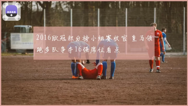 2016欧冠积分榜小组赛收官 皇马领跑多队争夺16强席位看点