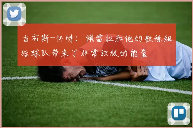 吉布斯-怀特：佩雷拉和他的教练组给球队带来了非常积极的能量