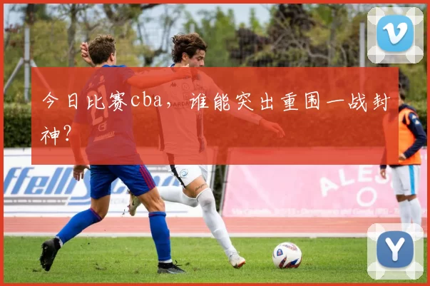 今日比赛cba，谁能突出重围一战封神？