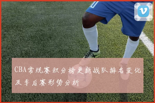 CBA常规赛积分榜更新战队排名变化及季后赛形势分析