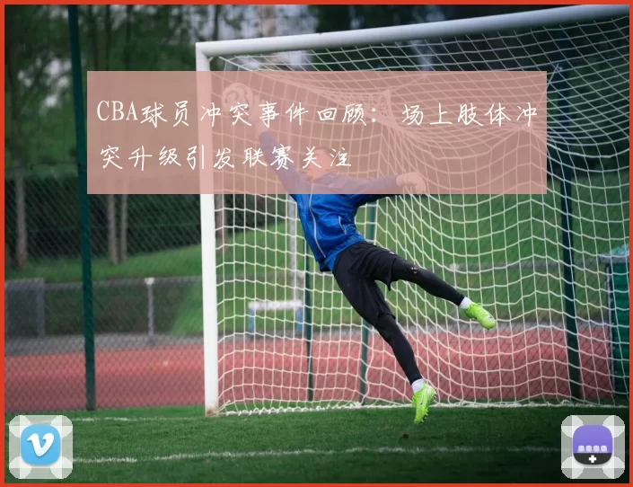 CBA球员冲突事件回顾：场上肢体冲突升级引发联赛关注