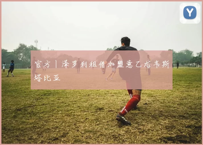 官方丨泽罗利租借加盟意乙尤韦斯塔比亚