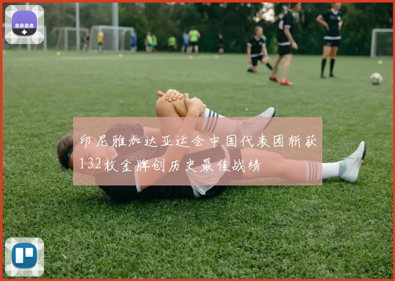 印尼雅加达亚运会中国代表团斩获132枚金牌创历史最佳战绩