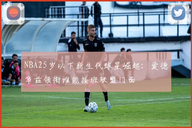 NBA25岁以下新生代球星崛起：爱德华兹领衔谁能接班联盟门面
