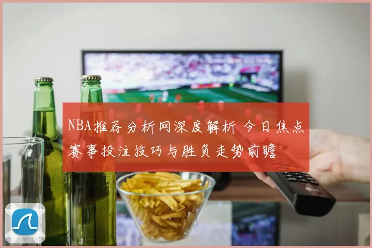 NBA推荐分析网深度解析 今日焦点赛事投注技巧与胜负走势前瞻