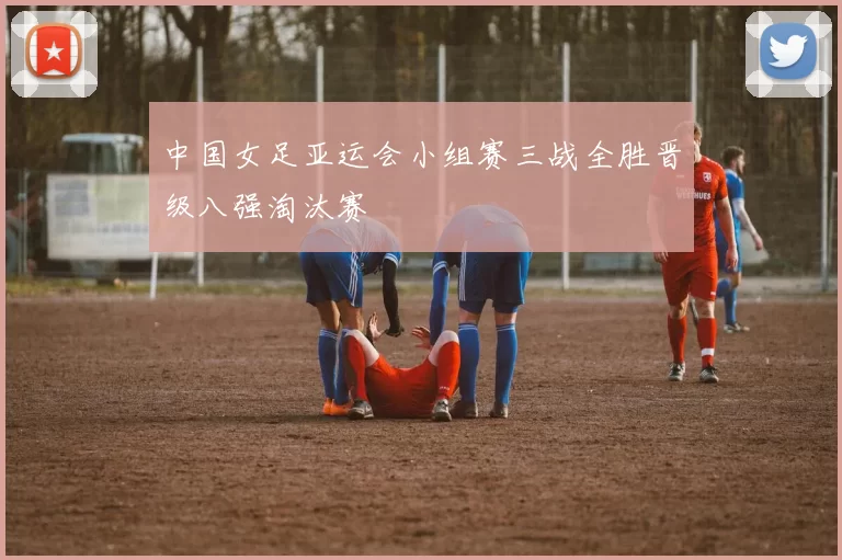 中国女足亚运会小组赛三战全胜晋级八强淘汰赛