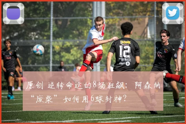 原创 逆转命运的8场狂飙：阿森纳“废柴”如何用6球封神？