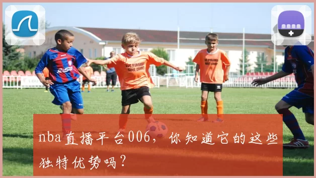 nba直播平台006，你知道它的这些独特优势吗？
