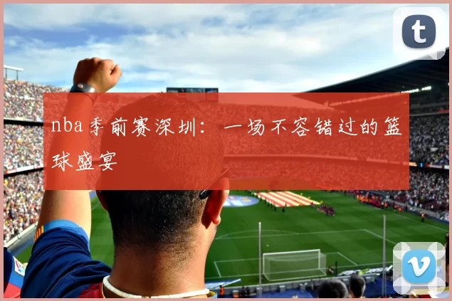 nba季前赛深圳：一场不容错过的篮球盛宴