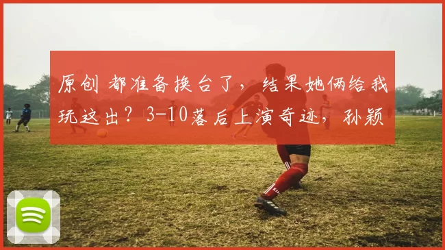 原创 都准备换台了，结果她俩给我玩这出？3-10落后上演奇迹，孙颖莎压轴一锤定音！