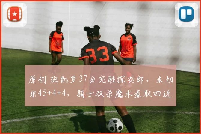 原创 班凯罗37分完胜探花郎，米切尔45+4+4，骑士双杀魔术豪取四连胜