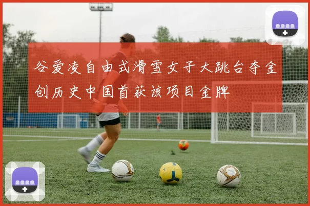 谷爱凌自由式滑雪女子大跳台夺金创历史中国首获该项目金牌