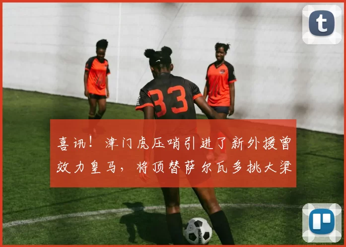 喜讯！津门虎压哨引进了新外援曾效力皇马，将顶替萨尔瓦多挑大梁