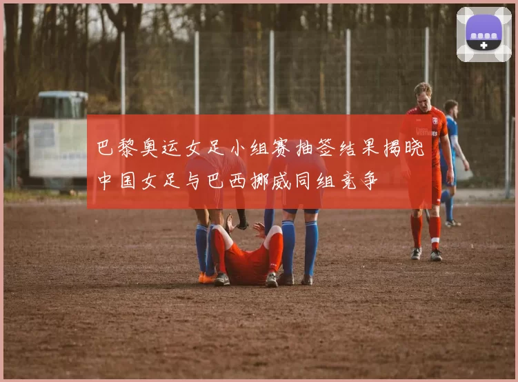 巴黎奥运女足小组赛抽签结果揭晓中国女足与巴西挪威同组竞争