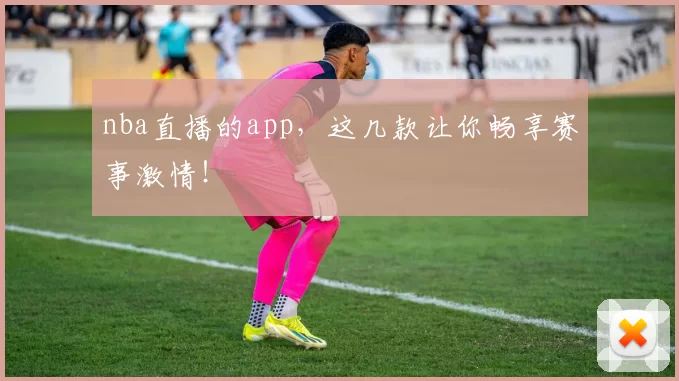 nba直播的app，这几款让你畅享赛事激情！