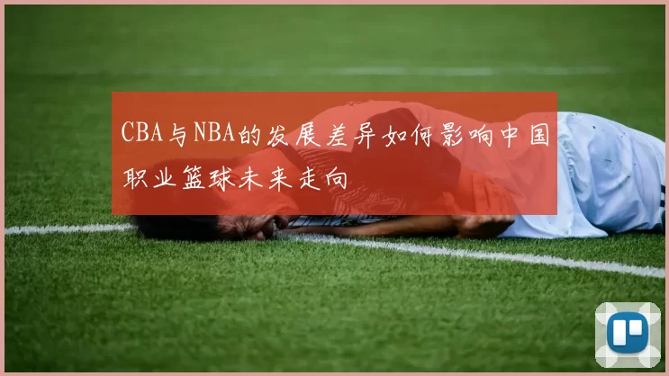 CBA与NBA的发展差异如何影响中国职业篮球未来走向