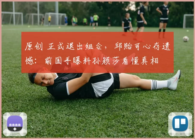 原创 正式退出组合，邱贻可心存遗憾：前国手曝料孙颖莎看懂真相