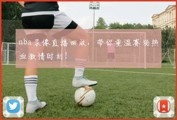 nba录像直播回放，带你重温赛场热血激情时刻！
