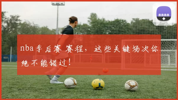 nba季后赛 赛程，这些关键场次你绝不能错过！