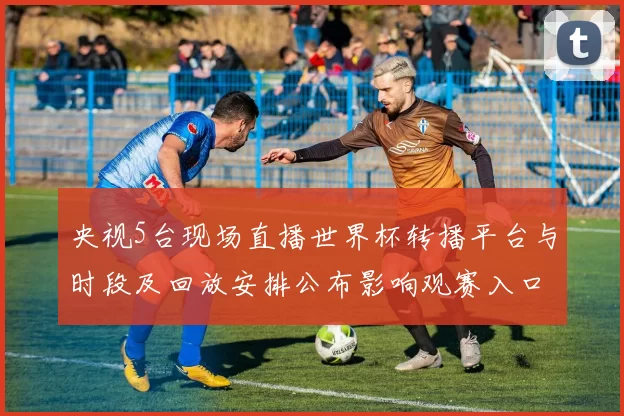 央视5台现场直播世界杯转播平台与时段及回放安排公布影响观赛入口