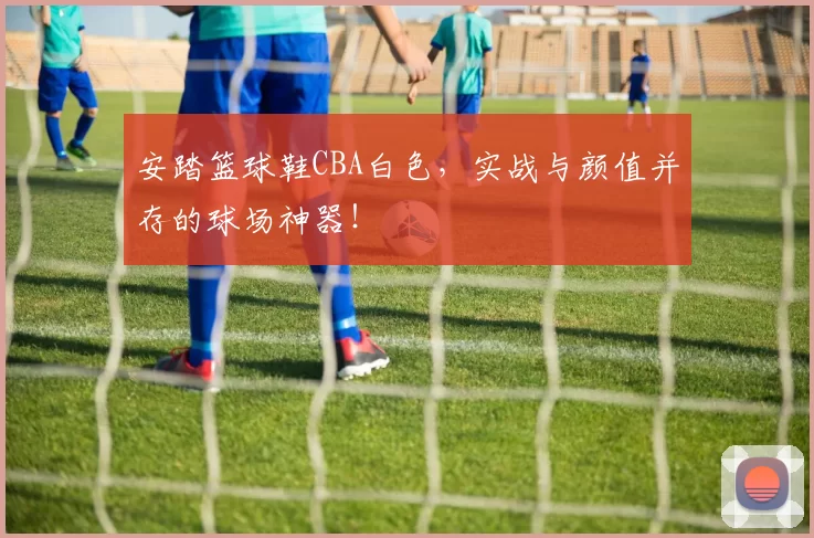 安踏篮球鞋CBA白色，实战与颜值并存的球场神器！