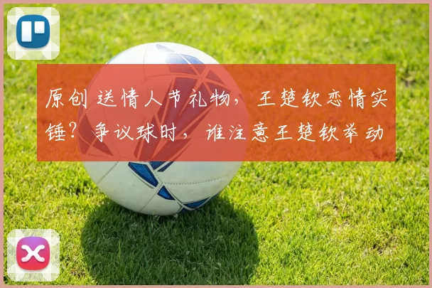 原创 送情人节礼物，王楚钦恋情实锤？争议球时，谁注意王楚钦举动